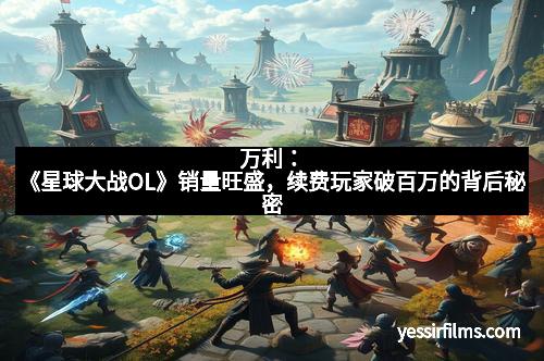 万利：《星球大战OL》销量旺盛，续费玩家破百万的背后秘密